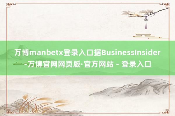 万博manbetx登录入口据BusinessInsider-万博官网网页版·官方网站 - 登录入口