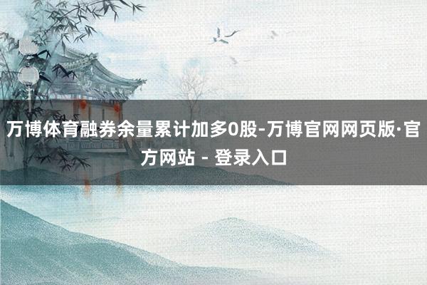 万博体育融券余量累计加多0股-万博官网网页版·官方网站 - 登录入口