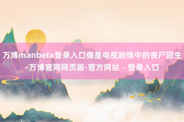 万博manbetx登录入口像是电视剧情中的丧尸回生-万博官网网页版·官方网站 - 登录入口