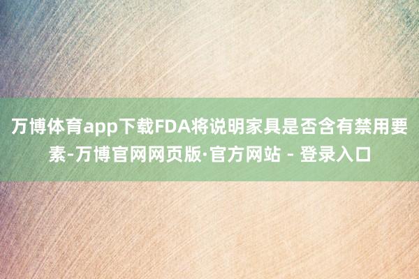 万博体育app下载FDA将说明家具是否含有禁用要素-万博官网网页版·官方网站 - 登录入口