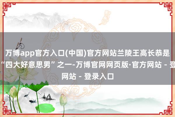 万博app官方入口(中国)官方网站兰陵王高长恭是盛名的“四大好意思男”之一-万博官网网页版·官方网站 - 登录入口