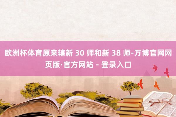 欧洲杯体育原来辖新 30 师和新 38 师-万博官网网页版·官方网站 - 登录入口