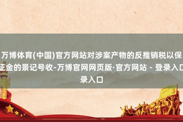 万博体育(中国)官方网站对涉案产物的反推销税以保证金的景记号收-万博官网网页版·官方网站 - 登录入口