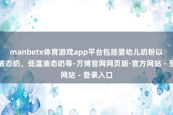 manbetx体育游戏app平台包括婴幼儿奶粉以及常温液态奶、低温液态奶等-万博官网网页版·官方网站 - 登录入口