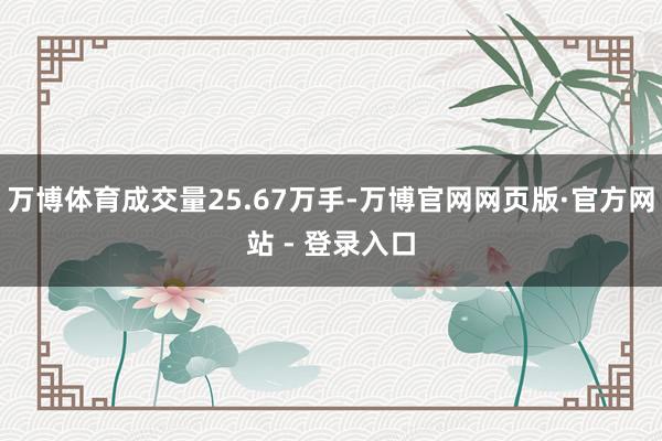 万博体育成交量25.67万手-万博官网网页版·官方网站 - 登录入口