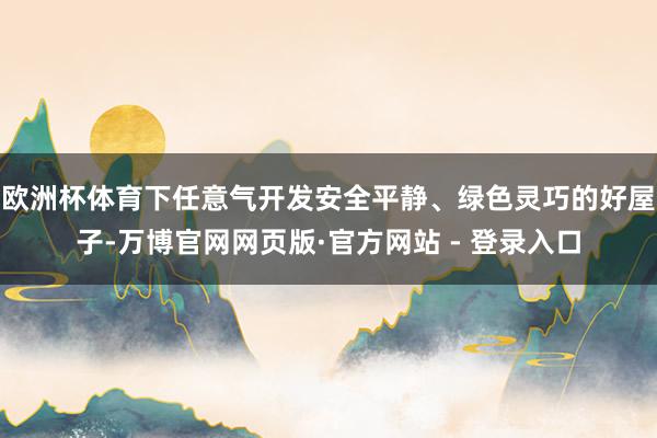 欧洲杯体育下任意气开发安全平静、绿色灵巧的好屋子-万博官网网页版·官方网站 - 登录入口