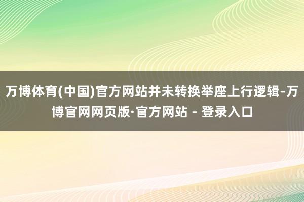 万博体育(中国)官方网站并未转换举座上行逻辑-万博官网网页版·官方网站 - 登录入口