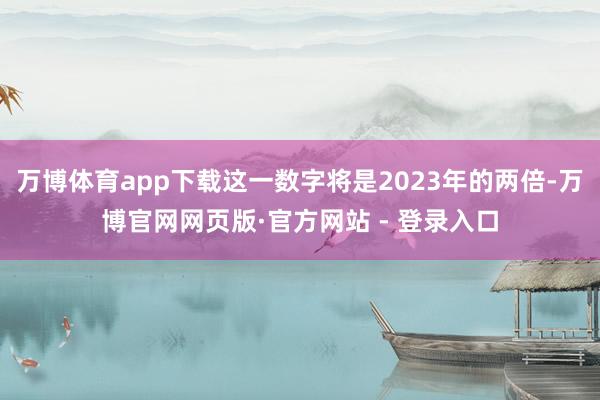万博体育app下载这一数字将是2023年的两倍-万博官网网页版·官方网站 - 登录入口
