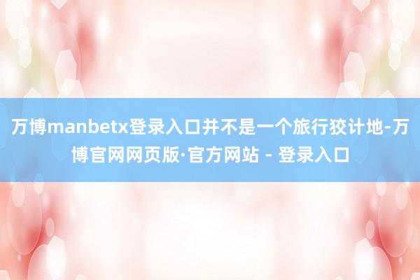 万博manbetx登录入口并不是一个旅行狡计地-万博官网网页版·官方网站 - 登录入口