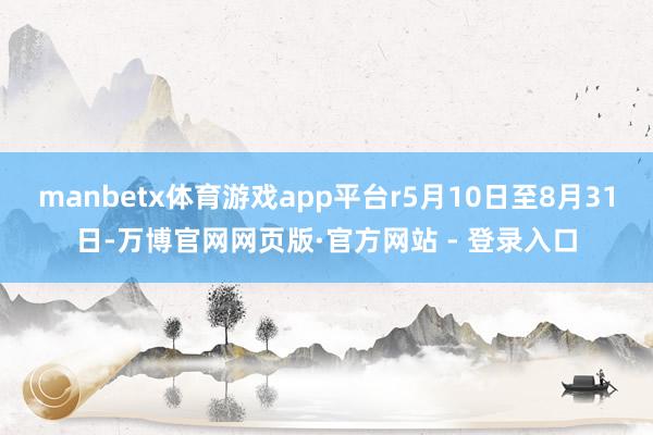 manbetx体育游戏app平台r5月10日至8月31日-万博官网网页版·官方网站 - 登录入口