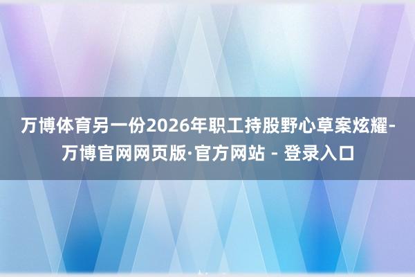 万博体育　　另一份2026年职工持股野心草案炫耀-万博官网网页版·官方网站 - 登录入口