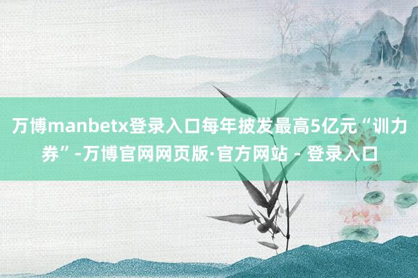 万博manbetx登录入口每年披发最高5亿元“训力券”-万博官网网页版·官方网站 - 登录入口