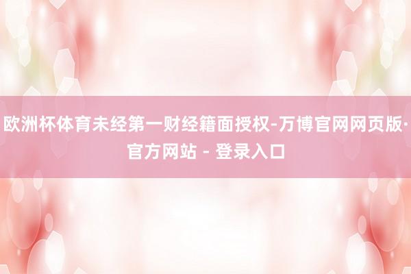 欧洲杯体育未经第一财经籍面授权-万博官网网页版·官方网站 - 登录入口