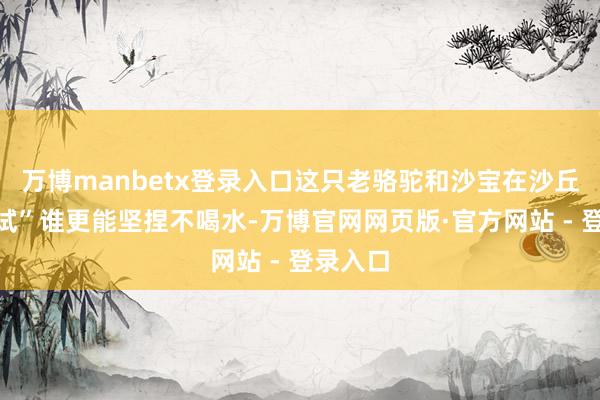 万博manbetx登录入口这只老骆驼和沙宝在沙丘上“比试”谁更能坚捏不喝水-万博官网网页版·官方网站 - 登录入口