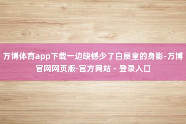 万博体育app下载一边缺憾少了白展堂的身影-万博官网网页版·官方网站 - 登录入口