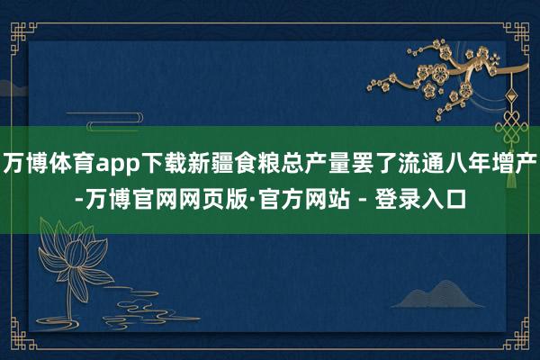 万博体育app下载新疆食粮总产量罢了流通八年增产-万博官网网页版·官方网站 - 登录入口