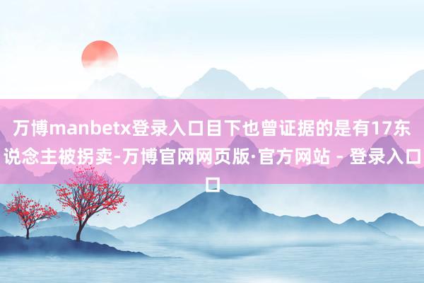 万博manbetx登录入口目下也曾证据的是有17东说念主被拐卖-万博官网网页版·官方网站 - 登录入口