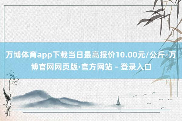 万博体育app下载当日最高报价10.00元/公斤-万博官网网页版·官方网站 - 登录入口