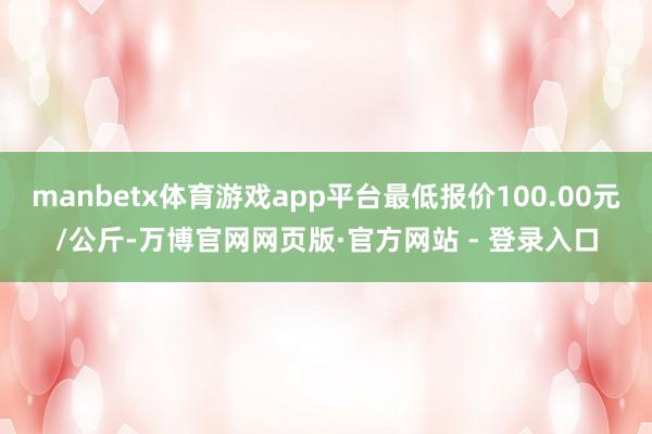 manbetx体育游戏app平台最低报价100.00元/公斤-万博官网网页版·官方网站 - 登录入口