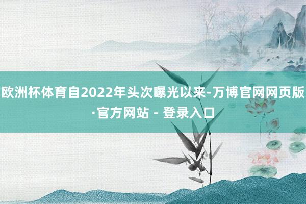 欧洲杯体育自2022年头次曝光以来-万博官网网页版·官方网站 - 登录入口