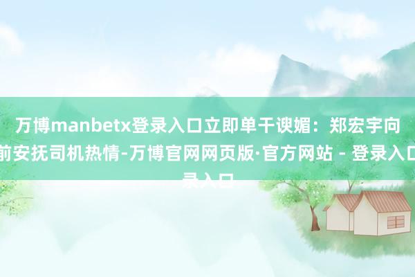 万博manbetx登录入口立即单干谀媚:郑宏宇向前安抚司机热情-万博官网网页版·官方网站 - 登录入口