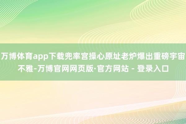 万博体育app下载兜率宫操心原址老炉爆出重磅宇宙不雅-万博官网网页版·官方网站 - 登录入口