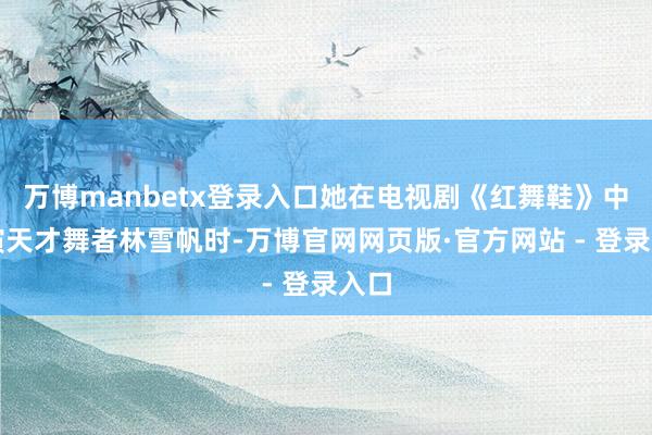 万博manbetx登录入口她在电视剧《红舞鞋》中饰演天才舞者林雪帆时-万博官网网页版·官方网站 - 登录入口