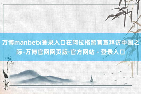 万博manbetx登录入口在阿拉格皆官宣拜访中国之际-万博官网网页版·官方网站 - 登录入口