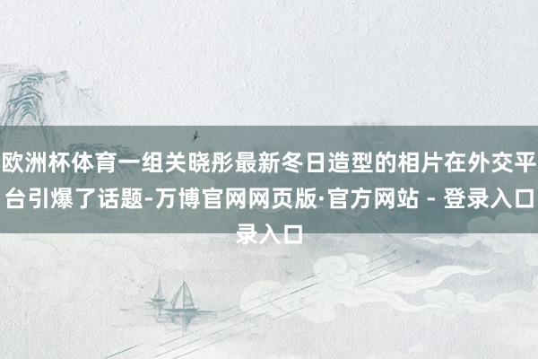 欧洲杯体育一组关晓彤最新冬日造型的相片在外交平台引爆了话题-万博官网网页版·官方网站 - 登录入口