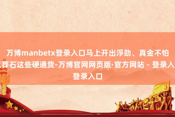 万博manbetx登录入口马上开出浮劲、真金不怕火葬石这些硬通货-万博官网网页版·官方网站 - 登录入口