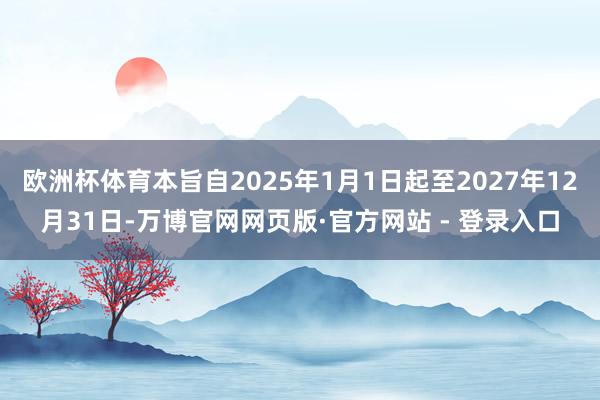 欧洲杯体育本旨自2025年1月1日起至2027年12月31日-万博官网网页版·官方网站 - 登录入口