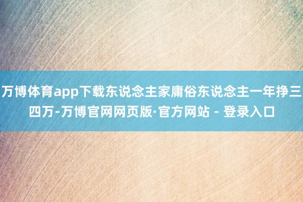 万博体育app下载东说念主家庸俗东说念主一年挣三四万-万博官网网页版·官方网站 - 登录入口