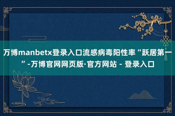 万博manbetx登录入口流感病毒阳性率“跃居第一”-万博官网网页版·官方网站 - 登录入口