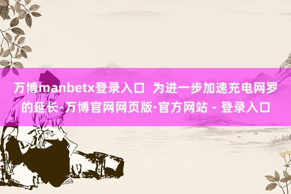 万博manbetx登录入口 为进一步加速充电网罗的延长-万博官网网页版·官方网站 - 登录入口
