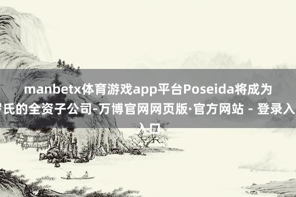 manbetx体育游戏app平台Poseida将成为罗氏的全资子公司-万博官网网页版·官方网站 - 登录入口