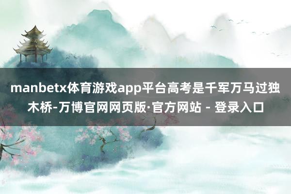 manbetx体育游戏app平台高考是千军万马过独木桥-万博官网网页版·官方网站 - 登录入口