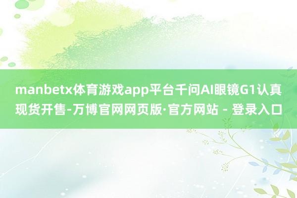 manbetx体育游戏app平台千问AI眼镜G1认真现货开售-万博官网网页版·官方网站 - 登录入口