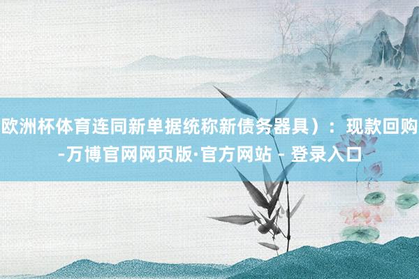欧洲杯体育连同新单据统称新债务器具）：现款回购-万博官网网页版·官方网站 - 登录入口