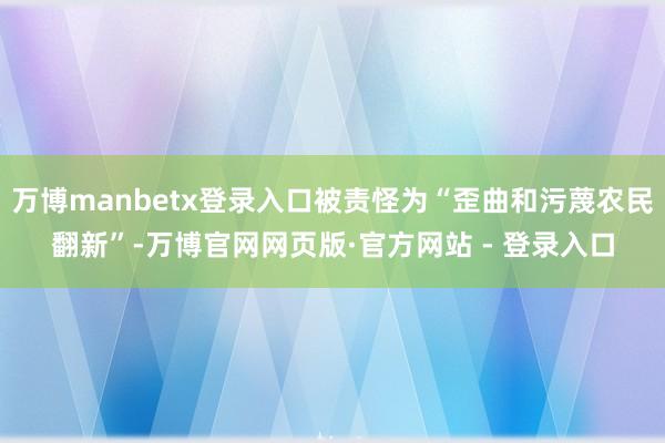 万博manbetx登录入口被责怪为“歪曲和污蔑农民翻新”-万博官网网页版·官方网站 - 登录入口