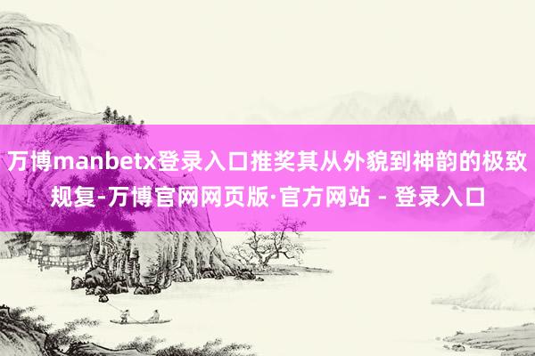 万博manbetx登录入口推奖其从外貌到神韵的极致规复-万博官网网页版·官方网站 - 登录入口