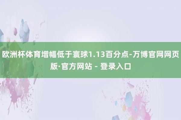 欧洲杯体育增幅低于寰球1.13百分点-万博官网网页版·官方网站 - 登录入口