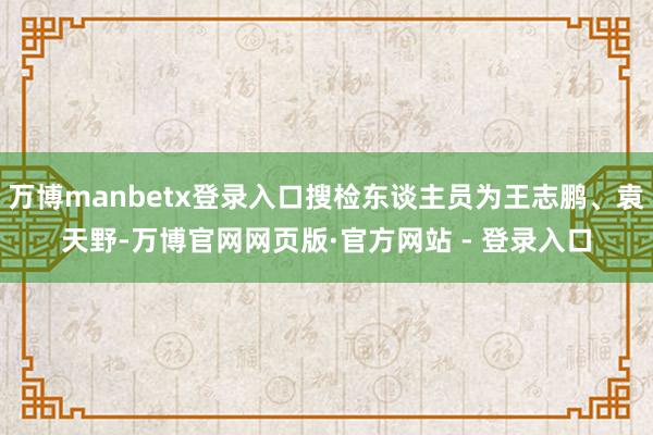 万博manbetx登录入口搜检东谈主员为王志鹏、袁天野-万博官网网页版·官方网站 - 登录入口