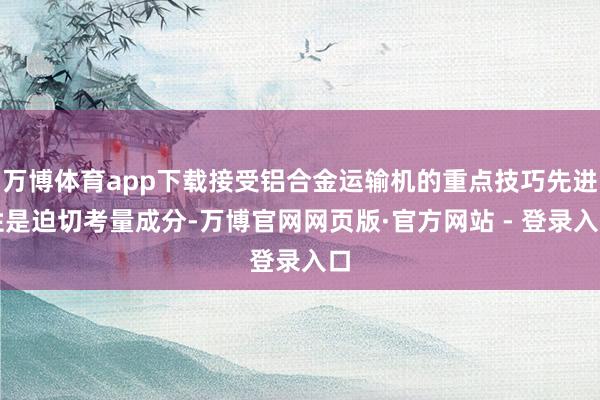 万博体育app下载接受铝合金运输机的重点技巧先进性是迫切考量成分-万博官网网页版·官方网站 - 登录入口