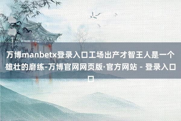 万博manbetx登录入口工场出产才智王人是一个雄壮的磨练-万博官网网页版·官方网站 - 登录入口
