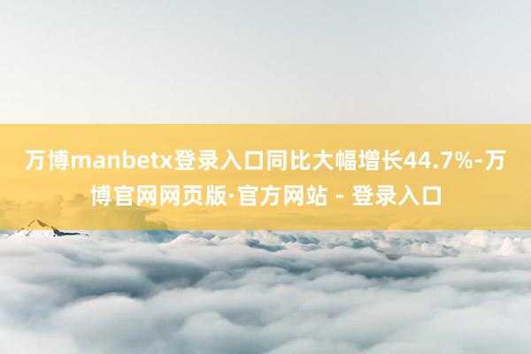 万博manbetx登录入口同比大幅增长44.7%-万博官网网页版·官方网站 - 登录入口