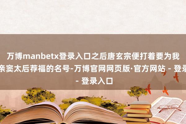 万博manbetx登录入口之后唐玄宗便打着要为我方母亲窦太后荐福的名号-万博官网网页版·官方网站 - 登录入口