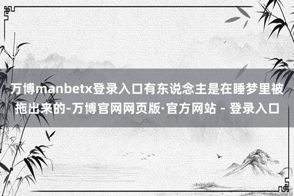 万博manbetx登录入口有东说念主是在睡梦里被拖出来的-万博官网网页版·官方网站 - 登录入口