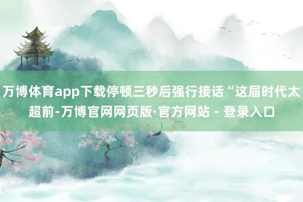 万博体育app下载停顿三秒后强行接话“这届时代太超前-万博官网网页版·官方网站 - 登录入口