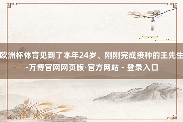 欧洲杯体育见到了本年24岁、刚刚完成接种的王先生-万博官网网页版·官方网站 - 登录入口