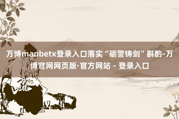 万博manbetx登录入口落实“砺警铸剑”斟酌-万博官网网页版·官方网站 - 登录入口